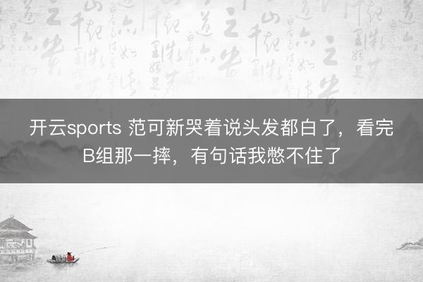 开云sports 范可新哭着说头发都白了，看完B组那一摔，<a href=