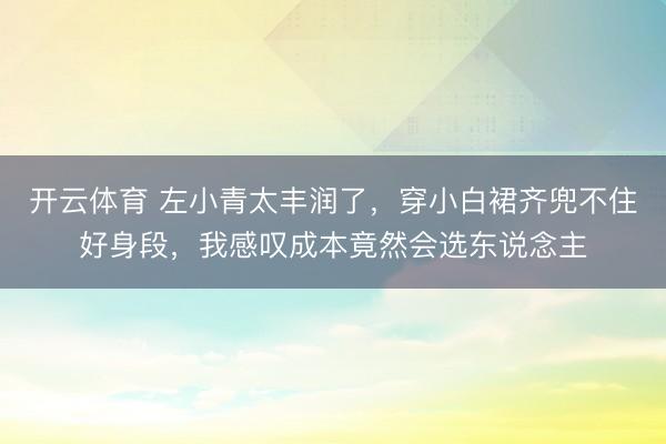 开云体育 左小青太丰润了，穿小白裙齐兜不住好身段，我感叹成本竟然会选东说念主