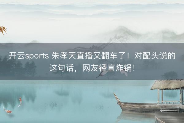开云sports 朱孝天直播又翻车了！对配头说的这句话，网友径直炸锅！
