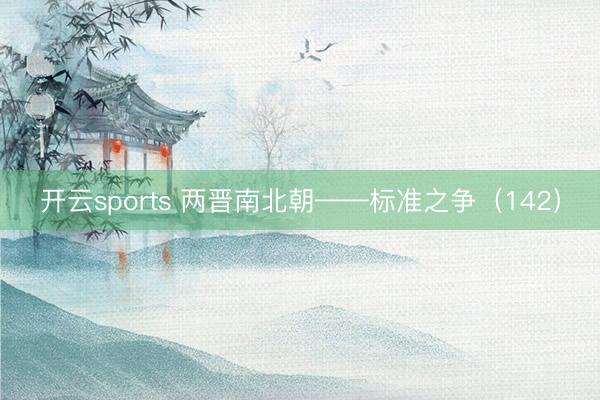 开云sports 两晋南北朝——标准之争（142）