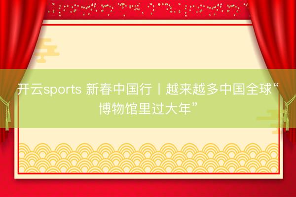 开云sports 新春中国行丨越来越多中国全球“博物馆里过大年”