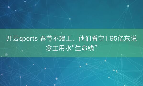 开云sports 春节不竭工，他们看守1.95亿东说念主用水“生命线”