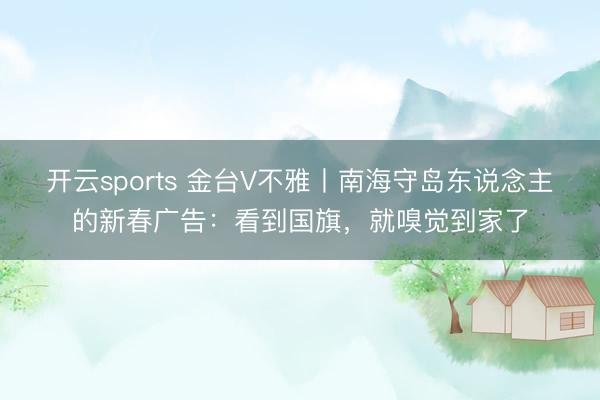 开云sports 金台V不雅丨南海守岛东说念主的新春广告:看到国旗,就嗅觉到家了