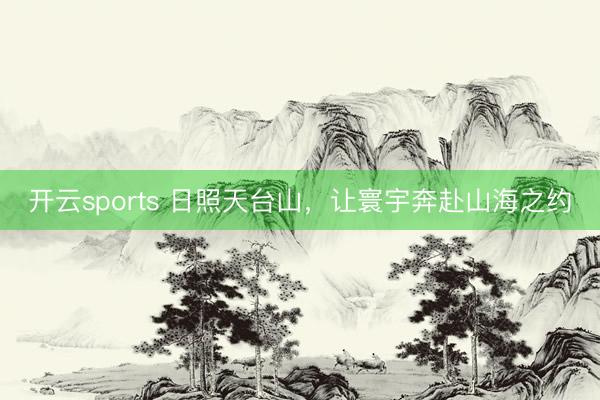 开云sports 日照天台山，让寰宇奔赴山海之约
