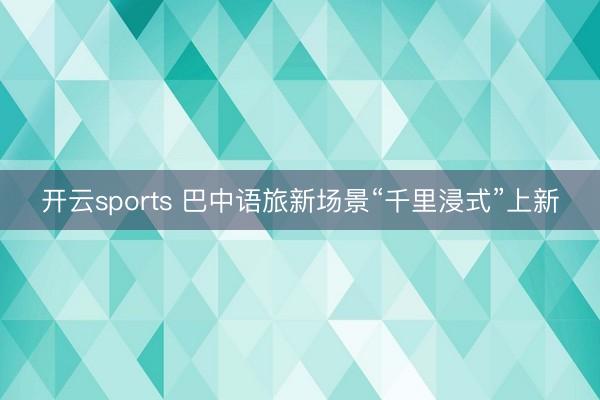 开云sports 巴中语旅新场景“千里浸式”上新