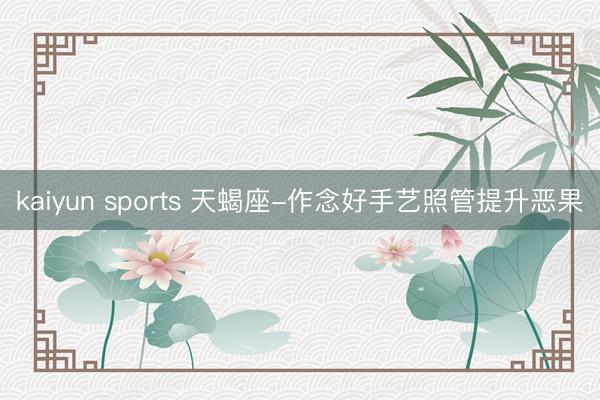 kaiyun sports 天蝎座-作念好手艺照管提升恶果