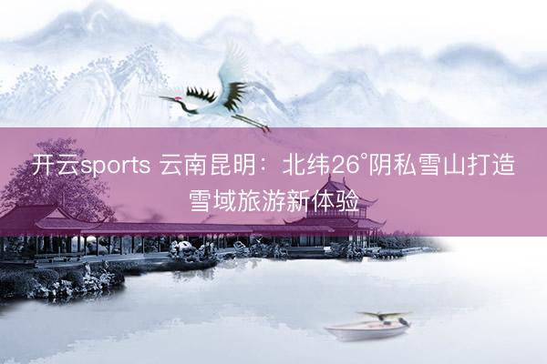开云sports 云南昆明:北纬26°阴私雪山打造雪域旅游新体验