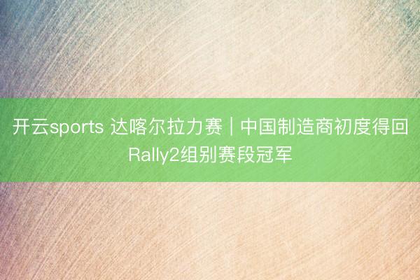 开云sports 达喀尔拉力赛 | 中国制造商初度得回Rally2组别赛段冠军
