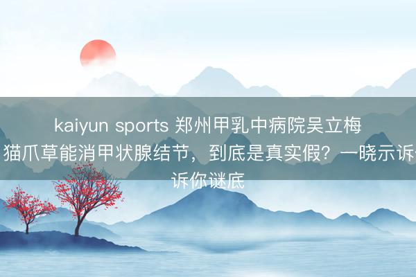 kaiyun sports 郑州甲乳中病院吴立梅主任:猫爪草能消甲状腺结节,到底是真实假?一晓示诉你谜底
