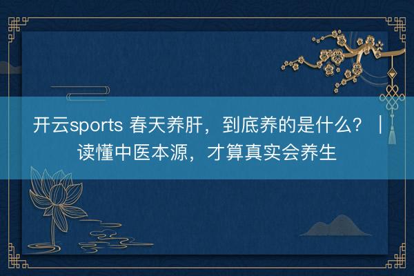 开云sports 春天养肝,到底养的是什么?|读懂中医本源,才算真实会养生