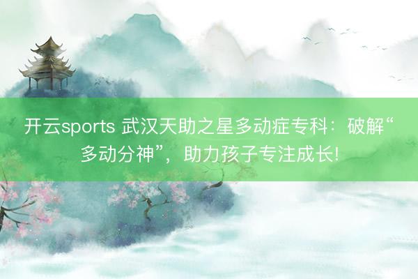 开云sports 武汉天助之星多动症专科：破解“多动分神”，助力孩子专注成长!
