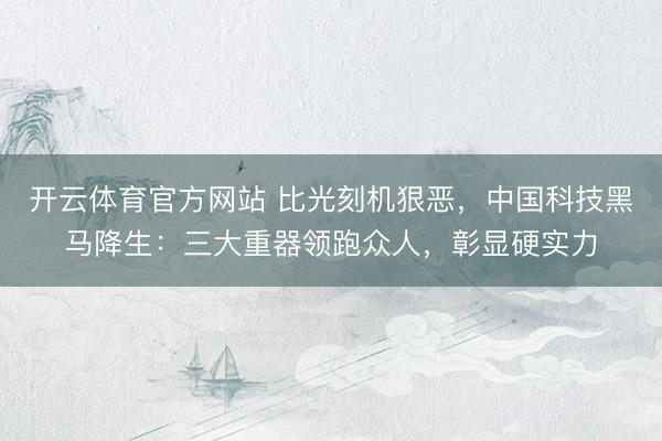开云体育官方网站 比光刻机狠恶，中国科技黑马降生：三大重器领跑众人，彰显硬实力