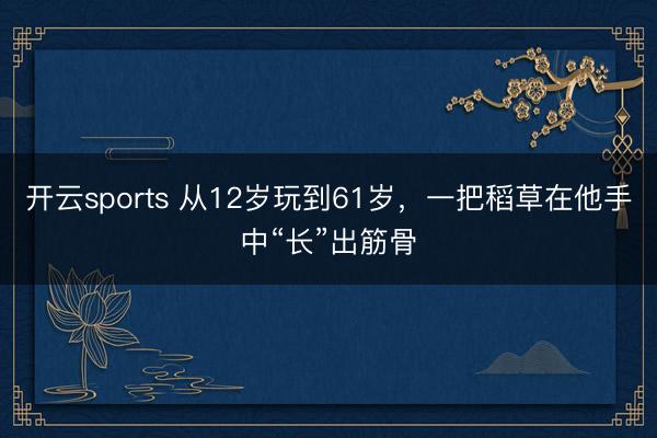 开云sports 从12岁玩到61岁，一把稻草在他手中“长”出筋骨