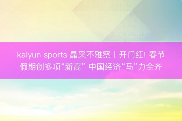 kaiyun sports 晶采不雅察丨开门红! 春节假期创多项“新高” 中国经济“马”力全齐