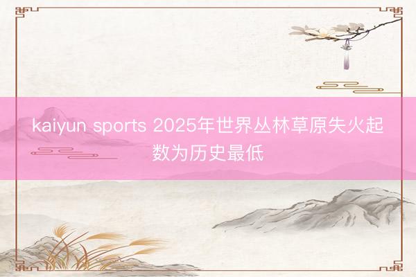 kaiyun sports 2025年世界丛林草原失火起数为历史最低