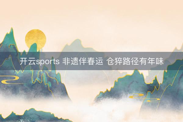 开云sports 非遗伴春运 仓猝路径有年味