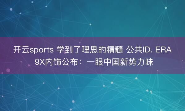 开云sports 学到了理思的精髓 公共ID. ERA 9X内饰公布：一眼中国新势力味
