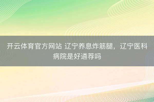 开云体育官方网站 辽宁养息炸筋腿，辽宁医科病院是好遴荐吗