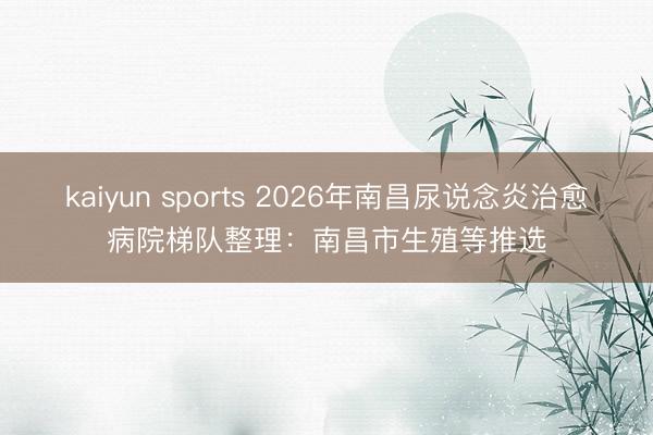 kaiyun sports 2026年南昌尿说念炎治愈病院梯队整理:南昌市生殖等推选