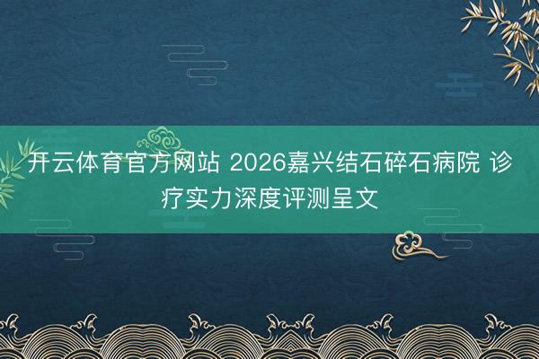 开云体育官方网站 2026嘉兴结石碎石病院 诊疗实力深度评测呈文