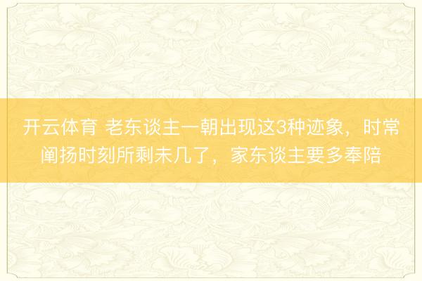 开云体育 老东谈主一朝出现这3种迹象，时常阐扬时刻所剩未几了，家东谈主要多奉陪