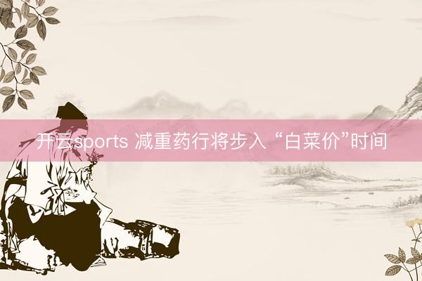 开云sports 减重药行将步入 “白菜价”时间