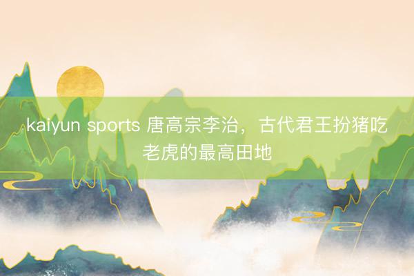 kaiyun sports 唐高宗李治，古代君王扮猪吃老虎的最高田地