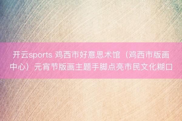 开云sports 鸡西市好意思术馆（鸡西市版画中心）元宵节版画主题手脚点亮市民文化糊口