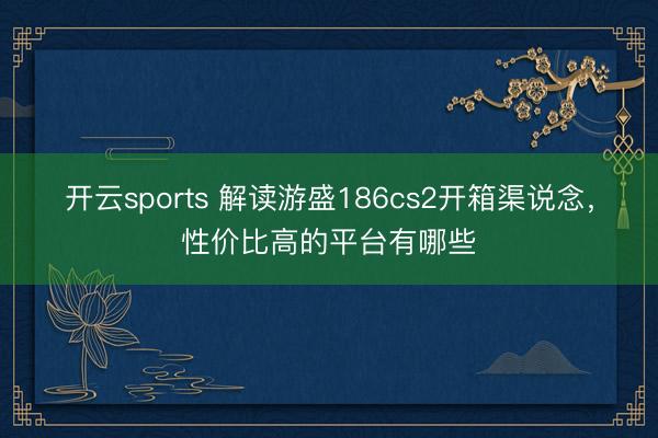 开云sports 解读游盛186cs2开箱渠说念，性价比高的平台有哪些