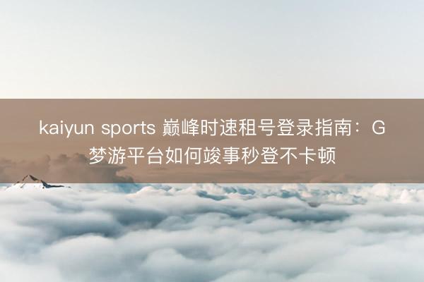 kaiyun sports 巅峰时速租号登录指南：G梦游平台如何竣事秒登不卡顿