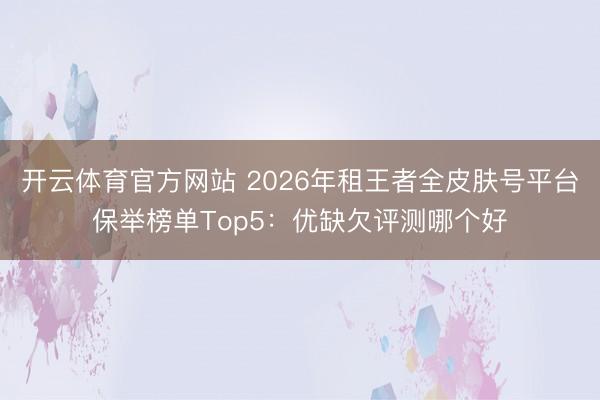 开云体育官方网站 2026年租王者全皮肤号平台保举榜单Top5：优缺欠评测哪个好