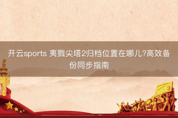 开云sports 夷戮尖塔2归档位置在哪儿?高效备份同步指南